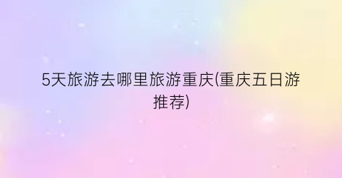 5天旅游去哪里旅游重庆(重庆五日游推荐)