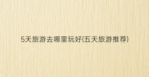 5天旅游去哪里玩好(五天旅游推荐)