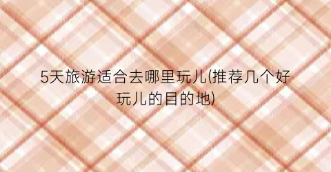 5天旅游适合去哪里玩儿(推荐几个好玩儿的目的地)