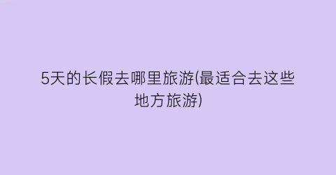 5天的长假去哪里旅游(最适合去这些地方旅游)
