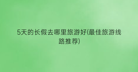 5天的长假去哪里旅游好(最佳旅游线路推荐)