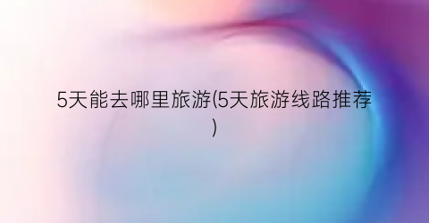 5天能去哪里旅游(5天旅游线路推荐)