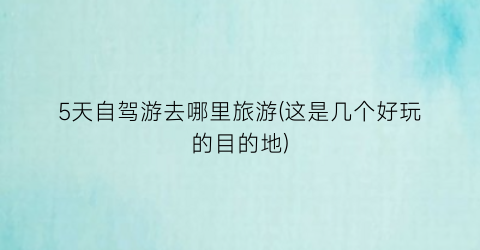 5天自驾游去哪里旅游(这是几个好玩的目的地)