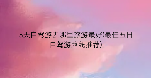 5天自驾游去哪里旅游最好(最佳五日自驾游路线推荐)