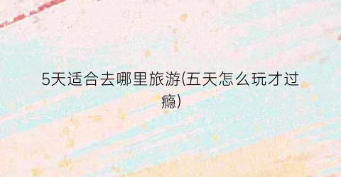 5天适合去哪里旅游(五天怎么玩才过瘾)