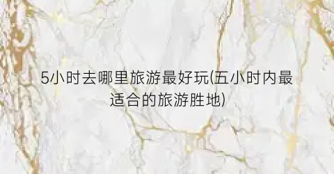 5小时去哪里旅游最好玩(五小时内最适合的旅游胜地)