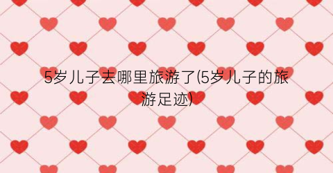 5岁儿子去哪里旅游了(5岁儿子的旅游足迹)