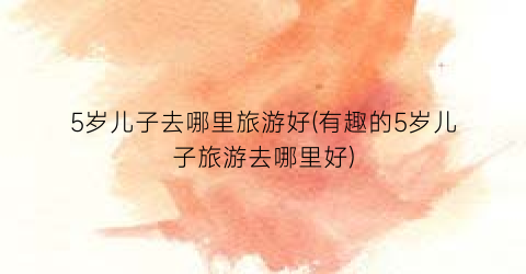 5岁儿子去哪里旅游好(有趣的5岁儿子旅游去哪里好)