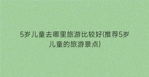 5岁儿童去哪里旅游比较好(推荐5岁儿童的旅游景点)
