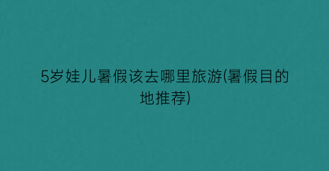 5岁娃儿暑假该去哪里旅游(暑假目的地推荐)
