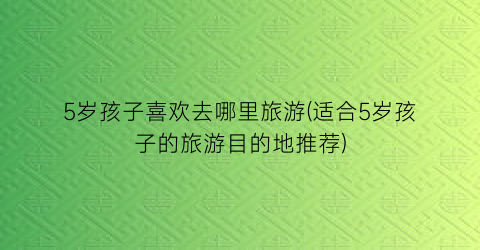 5岁孩子喜欢去哪里旅游(适合5岁孩子的旅游目的地推荐)