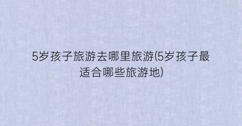 5岁孩子旅游去哪里旅游(5岁孩子最适合哪些旅游地)