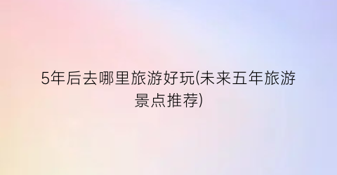 5年后去哪里旅游好玩(未来五年旅游景点推荐)