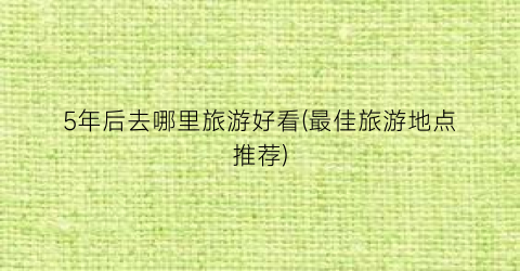 5年后去哪里旅游好看(最佳旅游地点推荐)