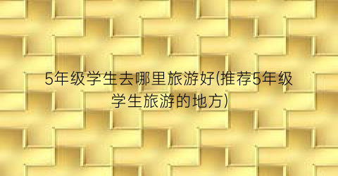 5年级学生去哪里旅游好(推荐5年级学生旅游的地方)