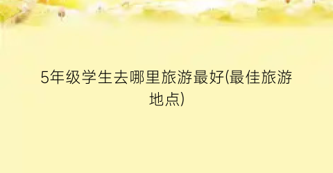 5年级学生去哪里旅游最好(最佳旅游地点)