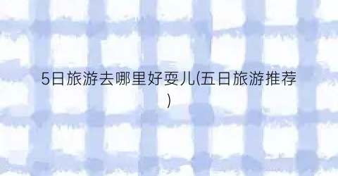 5日旅游去哪里好耍儿(五日旅游推荐)
