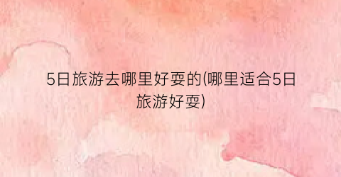 5日旅游去哪里好耍的(哪里适合5日旅游好耍)