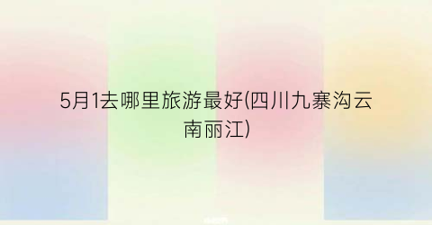 5月1去哪里旅游最好(四川九寨沟云南丽江)