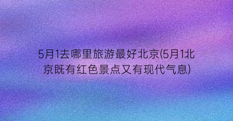 5月1去哪里旅游最好北京(5月1北京既有红色景点又有现代气息)