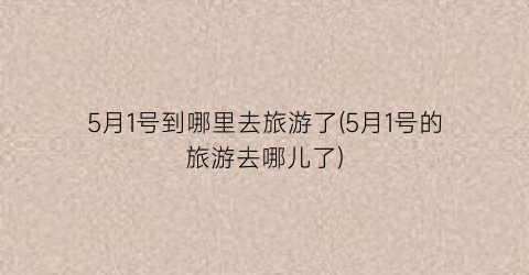 5月1号到哪里去旅游了(5月1号的旅游去哪儿了)