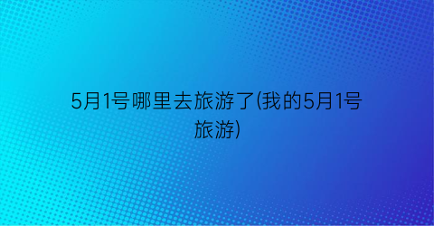 5月1号哪里去旅游了(我的5月1号旅游)