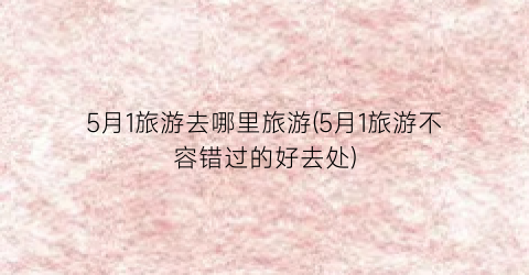5月1旅游去哪里旅游(5月1旅游不容错过的好去处)