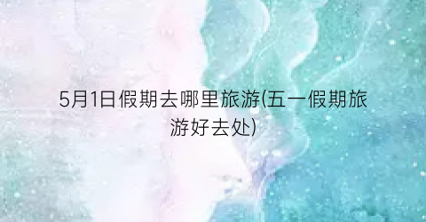 5月1日假期去哪里旅游(五一假期旅游好去处)
