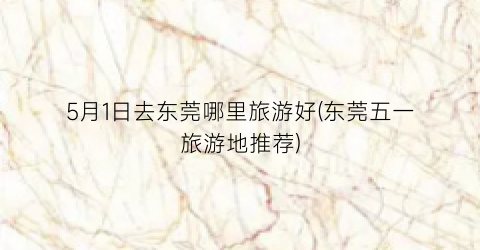 5月1日去东莞哪里旅游好(东莞五一旅游地推荐)