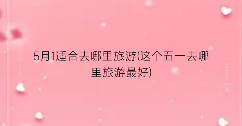 5月1适合去哪里旅游(这个五一去哪里旅游最好)