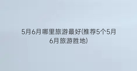 5月6月哪里旅游最好(推荐5个5月6月旅游胜地)