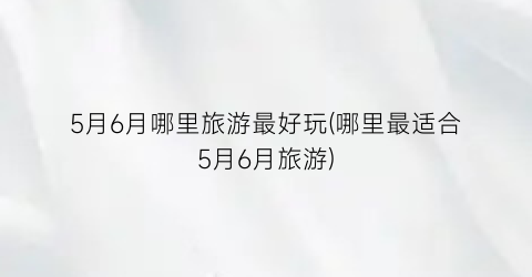5月6月哪里旅游最好玩(哪里最适合5月6月旅游)