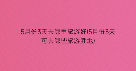 5月份3天去哪里旅游好(5月份3天可去哪些旅游胜地)