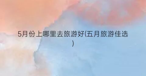 5月份上哪里去旅游好(五月旅游佳选)
