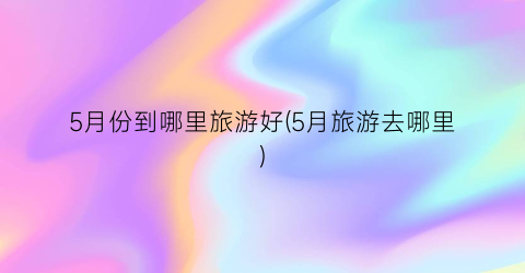 5月份到哪里旅游好(5月旅游去哪里)