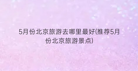 5月份北京旅游去哪里最好(推荐5月份北京旅游景点)