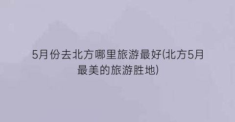 5月份去北方哪里旅游最好(北方5月最美的旅游胜地)