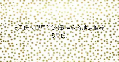 5月份去哪里旅游(最佳旅游地点推荐5月份)