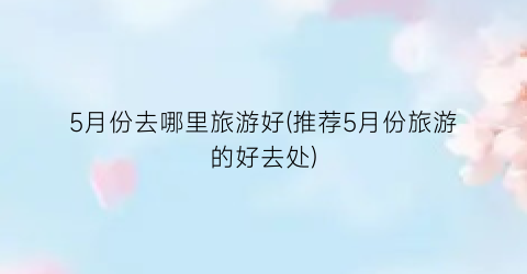 5月份去哪里旅游好(推荐5月份旅游的好去处)