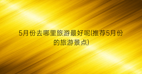 5月份去哪里旅游最好呢(推荐5月份的旅游景点)