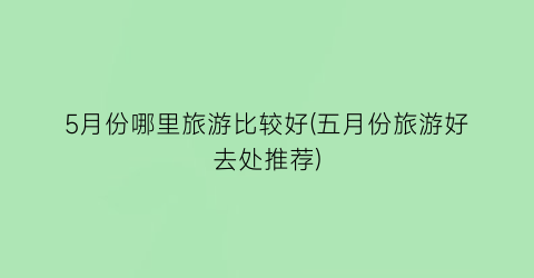 5月份哪里旅游比较好(五月份旅游好去处推荐)