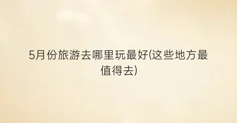 5月份旅游去哪里玩最好(这些地方最值得去)