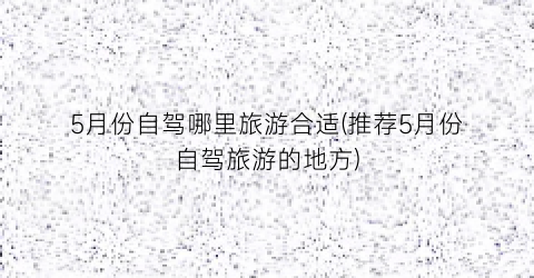 5月份自驾哪里旅游合适(推荐5月份自驾旅游的地方)