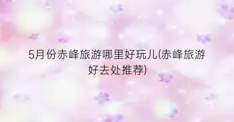 5月份赤峰旅游哪里好玩儿(赤峰旅游好去处推荐)