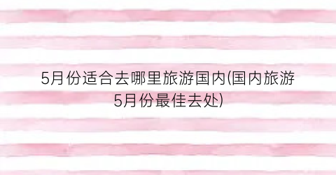 5月份适合去哪里旅游国内(国内旅游5月份最佳去处)