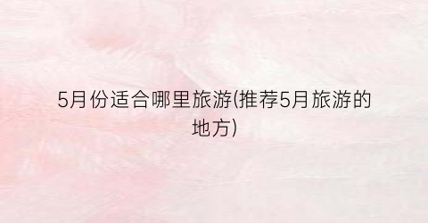 5月份适合哪里旅游(推荐5月旅游的地方)