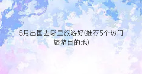 5月出国去哪里旅游好(推荐5个热门旅游目的地)