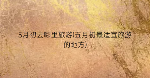 5月初去哪里旅游(五月初最适宜旅游的地方)