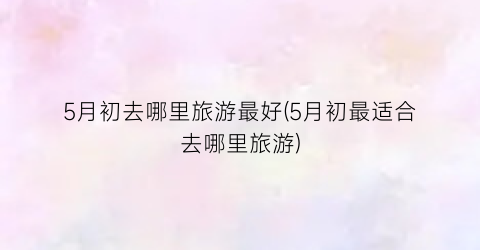 5月初去哪里旅游最好(5月初最适合去哪里旅游)
