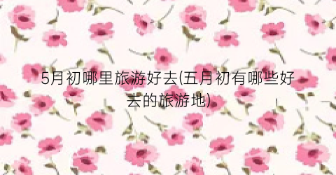 5月初哪里旅游好去(五月初有哪些好去的旅游地)